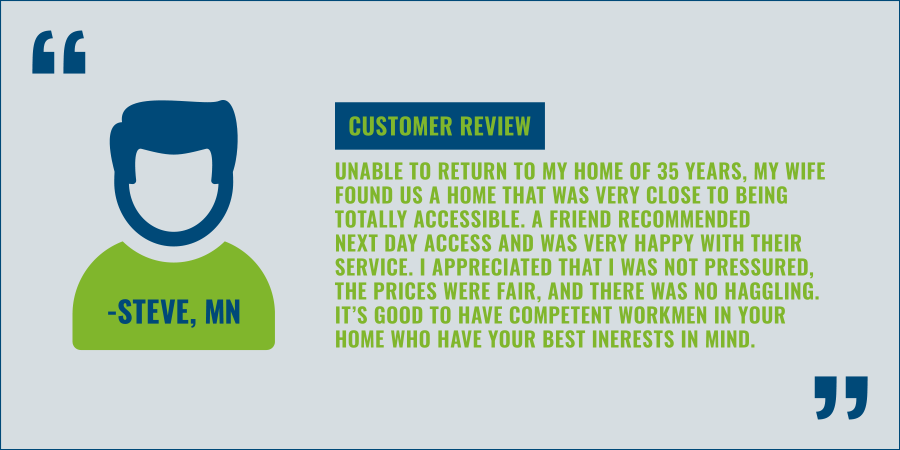 Customer Review: “Unable to return to my home of 35 years, my wife found us a home that was very close to being totally accessible. A friend recommended Next Day Access and was very happy with their service. I appreciated that I was not pressured, the prices were fair, and there was no haggling. It’s good to have competent workmen in your home who have your best interests in mind.” Steve, Minnesota